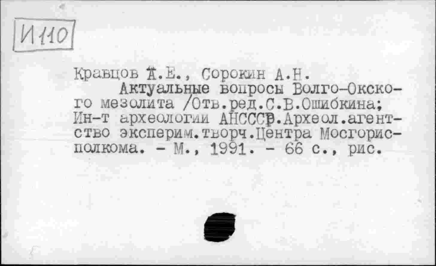 ﻿IИ «fl
Кравцов Ï.E., Сорокин A.P.
Актуальные вопросы Волго-Окского мезолита /Отв.ред.С.В.Ошибкина;
Ин-т археологии АНСССр.Археол.агентство эксперим.творч.Центра Мосгорис-пслкома. - М., 1991. - 66 с.» рис.